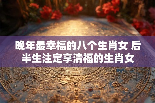 晚年最幸福的八个生肖女 后半生注定享清福的生肖女