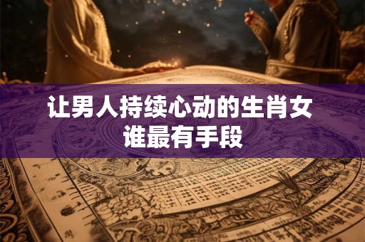 让男人持续心动的生肖女 谁最有手段