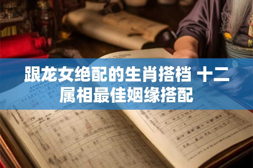 跟龙女绝配的生肖搭档 十二属相最佳姻缘搭配