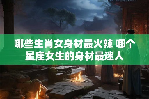 哪些生肖女身材最火辣 哪个星座女生的身材最迷人