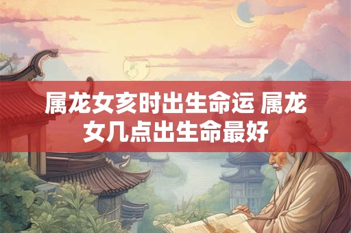 属龙女亥时出生命运 属龙女几点出生命最好