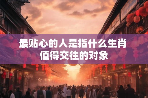 最贴心的人是指什么生肖 值得交往的对象