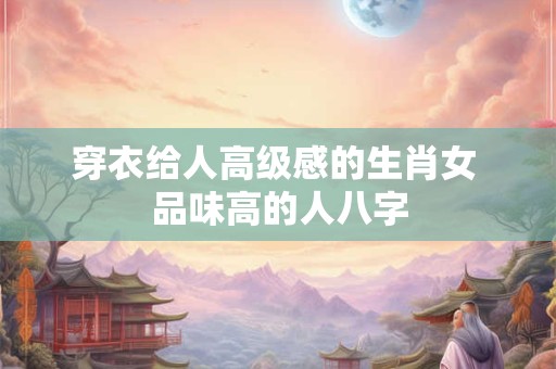 穿衣给人高级感的生肖女 品味高的人八字 穿衣给人高级感的生肖女 品味高的人八字