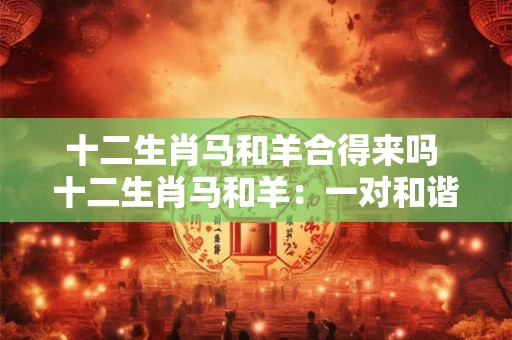 十二生肖马和羊合得来吗 十二生肖马和羊：一对和谐的组合