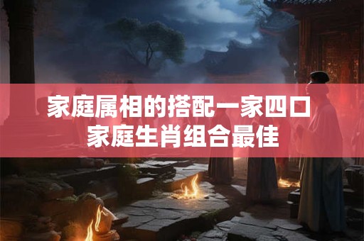 家庭属相的搭配一家四口 家庭生肖组合最佳