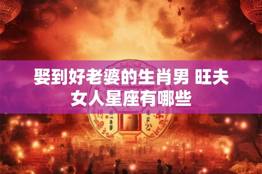 娶到好老婆的生肖男 旺夫女人星座有哪些