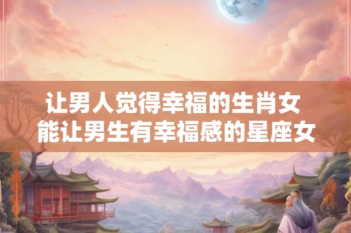 让男人觉得幸福的生肖女 能让男生有幸福感的星座女