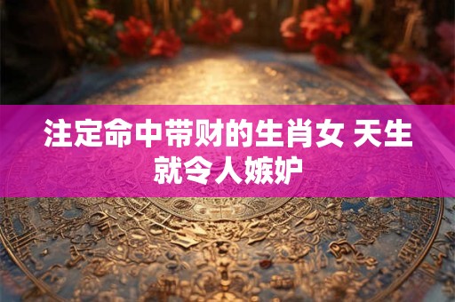 注定命中带财的生肖女 天生就令人嫉妒