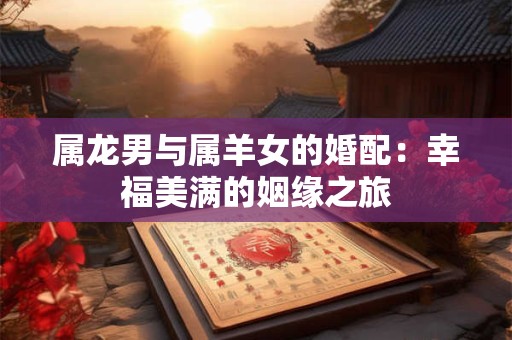 详细阅读:属龙男与属羊女的婚配:幸福美满的姻缘之旅 属龙男与属羊女的婚配:幸福美满的姻缘之旅
