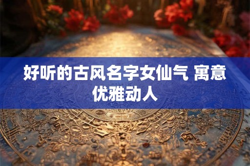 好听的古风名字女仙气 寓意优雅动人