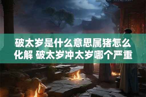 破太岁是什么意思属猪怎么化解 破太岁冲太岁哪个严重