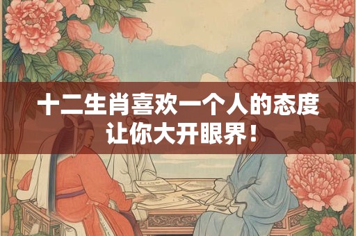十二生肖喜欢一个人的态度 让你大开眼界！