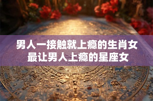 男人一接触就上瘾的生肖女 最让男人上瘾的星座女