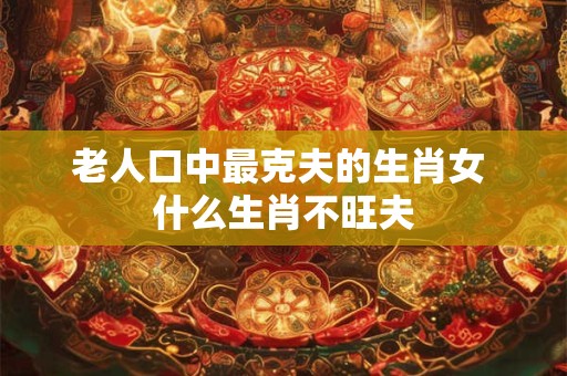 老人口中最克夫的生肖女 什么生肖不旺夫