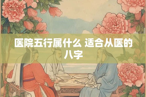 医院五行属什么 适合从医的八字