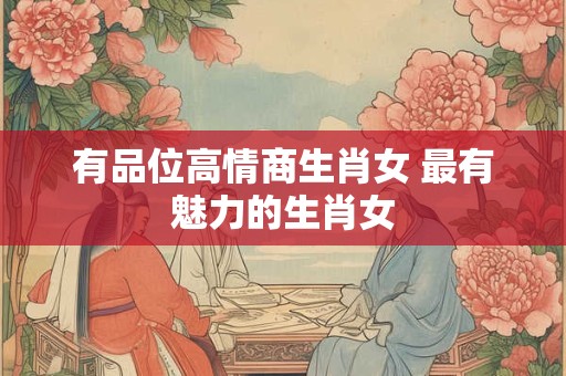 有品位高情商生肖女 最有魅力的生肖女
