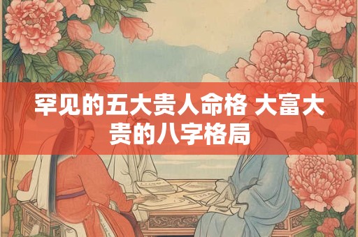 罕见的五大贵人命格 大富大贵的八字格局 罕见的五大贵人命格 大富大贵的八字格局