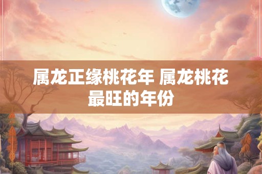 属龙正缘桃花年 属龙桃花最旺的年份