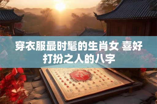 穿衣服最时髦的生肖女 喜好打扮之人的八字