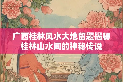 广西桂林风水大地留题揭秘桂林山水间的神秘传说 广西桂林风水大地留题揭秘桂林山水间的神秘传说