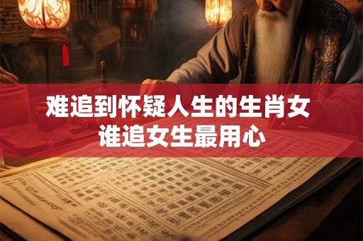 难追到怀疑人生的生肖女 谁追女生最用心