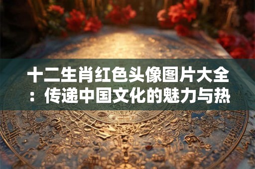十二生肖红色头像图片大全：传递中国文化的魅力与热情