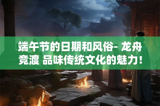 端午节的日期和风俗- 龙舟竞渡 品味传统文化的魅力！