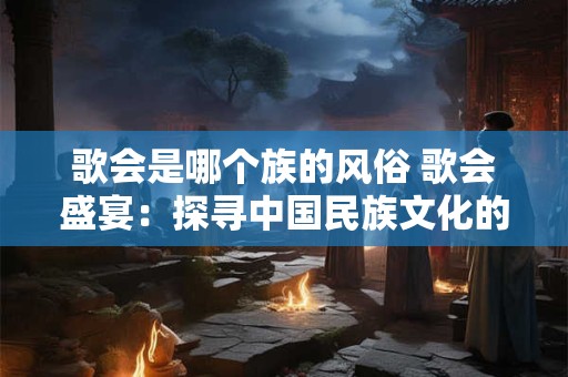 歌会是哪个族的风俗 歌会盛宴：探寻中国民族文化的独特魅力