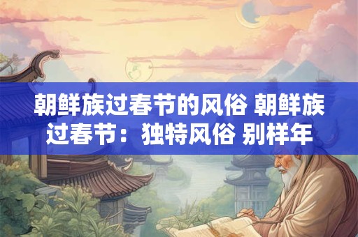 朝鲜族过春节的风俗 朝鲜族过春节：独特风俗 别样年味儿