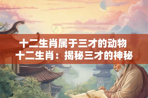 十二生肖属于三才的动物 十二生肖：揭秘三才的神秘动物
