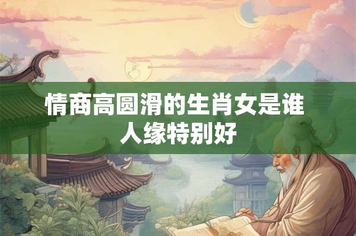 情商高圆滑的生肖女是谁 人缘特别好