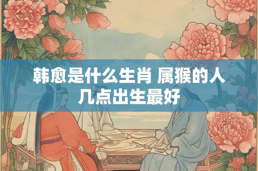 韩愈是什么生肖 属猴的人几点出生最好