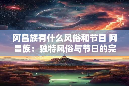 阿昌族有什么风俗和节日 阿昌族：独特风俗与节日的完美融合