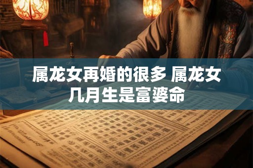 属龙女再婚的很多 属龙女几月生是富婆命