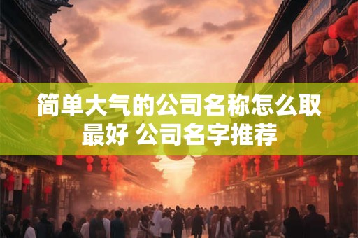 简单大气的公司名称怎么取最好 公司名字推荐