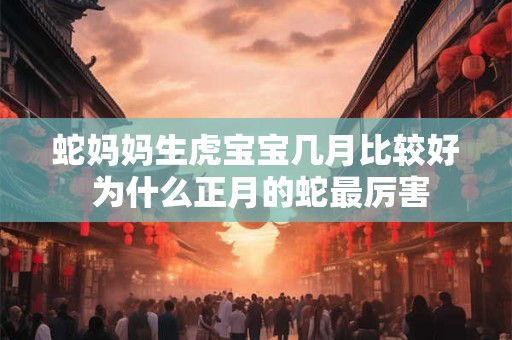 蛇妈妈生虎宝宝几月比较好 为什么正月的蛇最厉害