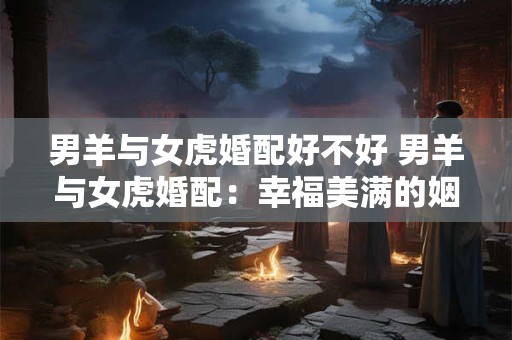 男羊与女虎婚配好不好 男羊与女虎婚配：幸福美满的姻缘