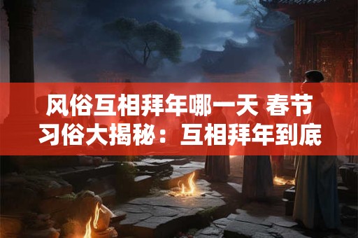 风俗互相拜年哪一天 春节习俗大揭秘：互相拜年到底哪一天