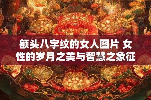 额头八字纹的女人图片 女性的岁月之美与智慧之象征