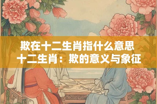 欺在十二生肖指什么意思 十二生肖：欺的意义与象征