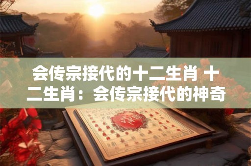 会传宗接代的十二生肖 十二生肖：会传宗接代的神奇动物世界