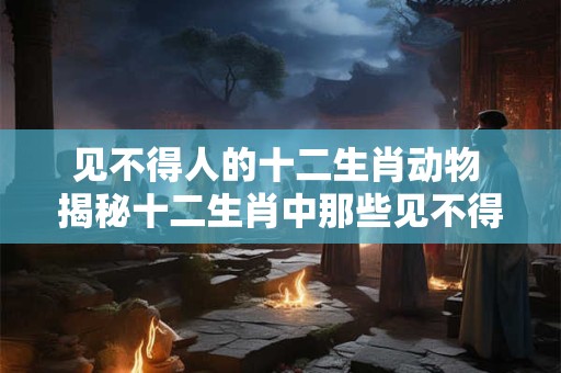 见不得人的十二生肖动物 揭秘十二生肖中那些见不得人的动物