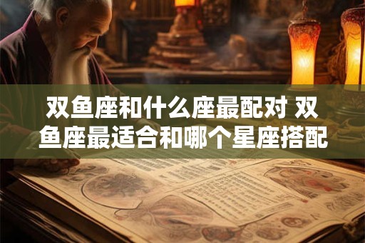 双鱼座和什么座最配对 双鱼座最适合和哪个星座搭配