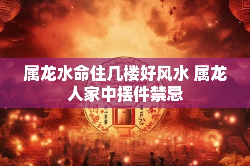 属龙水命住几楼好风水 属龙人家中摆件禁忌