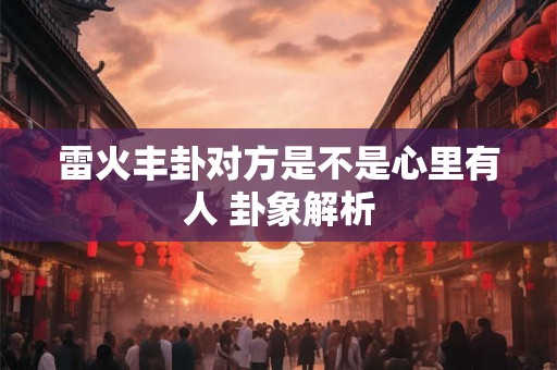 雷火丰卦对方是不是心里有人 卦象解析