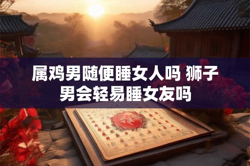 属鸡男随便睡女人吗 狮子男会轻易睡女友吗