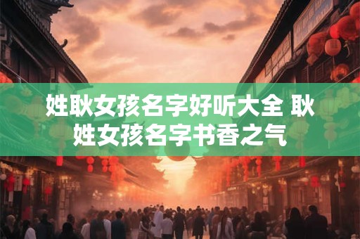 姓耿女孩名字好听大全 耿姓女孩名字书香之气