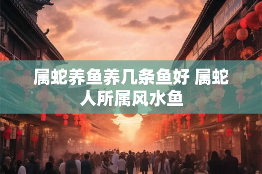 属蛇养鱼养几条鱼好 属蛇人所属风水鱼