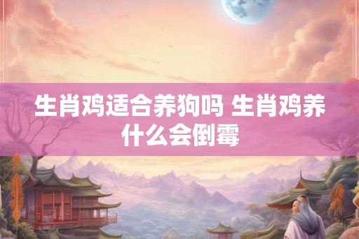 生肖鸡适合养狗吗 生肖鸡养什么会倒霉