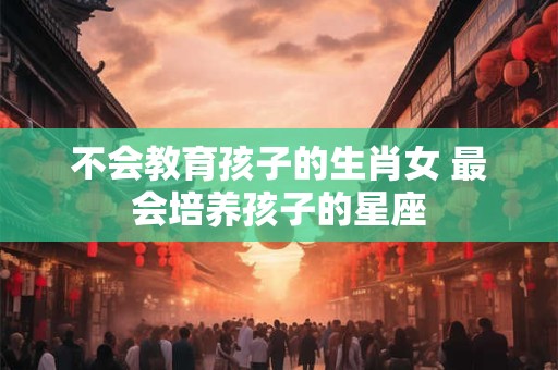 不会教育孩子的生肖女 最会培养孩子的星座